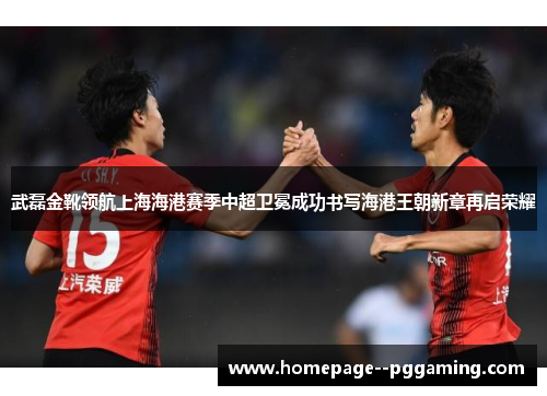 武磊金靴领航上海海港赛季中超卫冕成功书写海港王朝新章再启荣耀