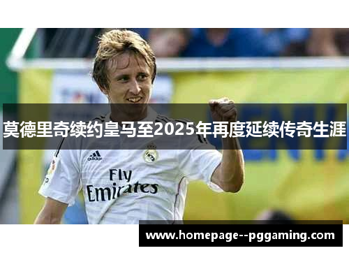 莫德里奇续约皇马至2025年再度延续传奇生涯