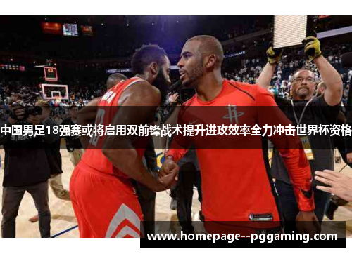 中国男足18强赛或将启用双前锋战术提升进攻效率全力冲击世界杯资格