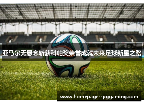 亚马尔无悬念斩获科帕奖荣誉成就未来足球新星之路