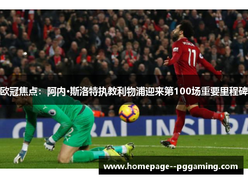 欧冠焦点：阿内·斯洛特执教利物浦迎来第100场重要里程碑