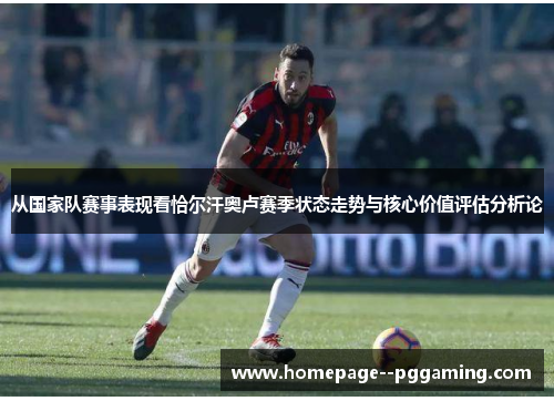 从国家队赛事表现看恰尔汗奥卢赛季状态走势与核心价值评估分析论 从国家队赛事表现看恰尔汗奥卢赛季状态走势与核心价值评估分析论