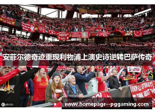 安菲尔德奇迹重现利物浦上演史诗逆转巴萨传奇