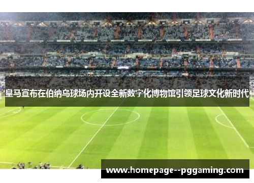 皇马宣布在伯纳乌球场内开设全新数字化博物馆引领足球文化新时代